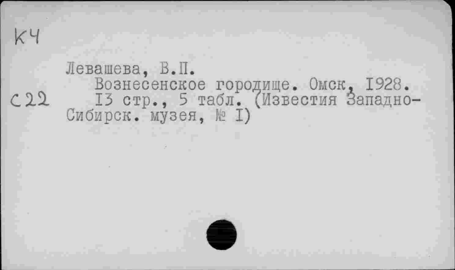 ﻿кч
Левашова, В.П.
Вознесенское городище. Омск, 1928.
13 стр., 5 табл. (Известия Западно-Сибирск. музея, № I)